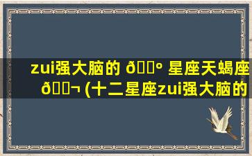 zui
强大脑的 🌺 星座天蝎座 🐬 (十二星座zui
强大脑的星座)